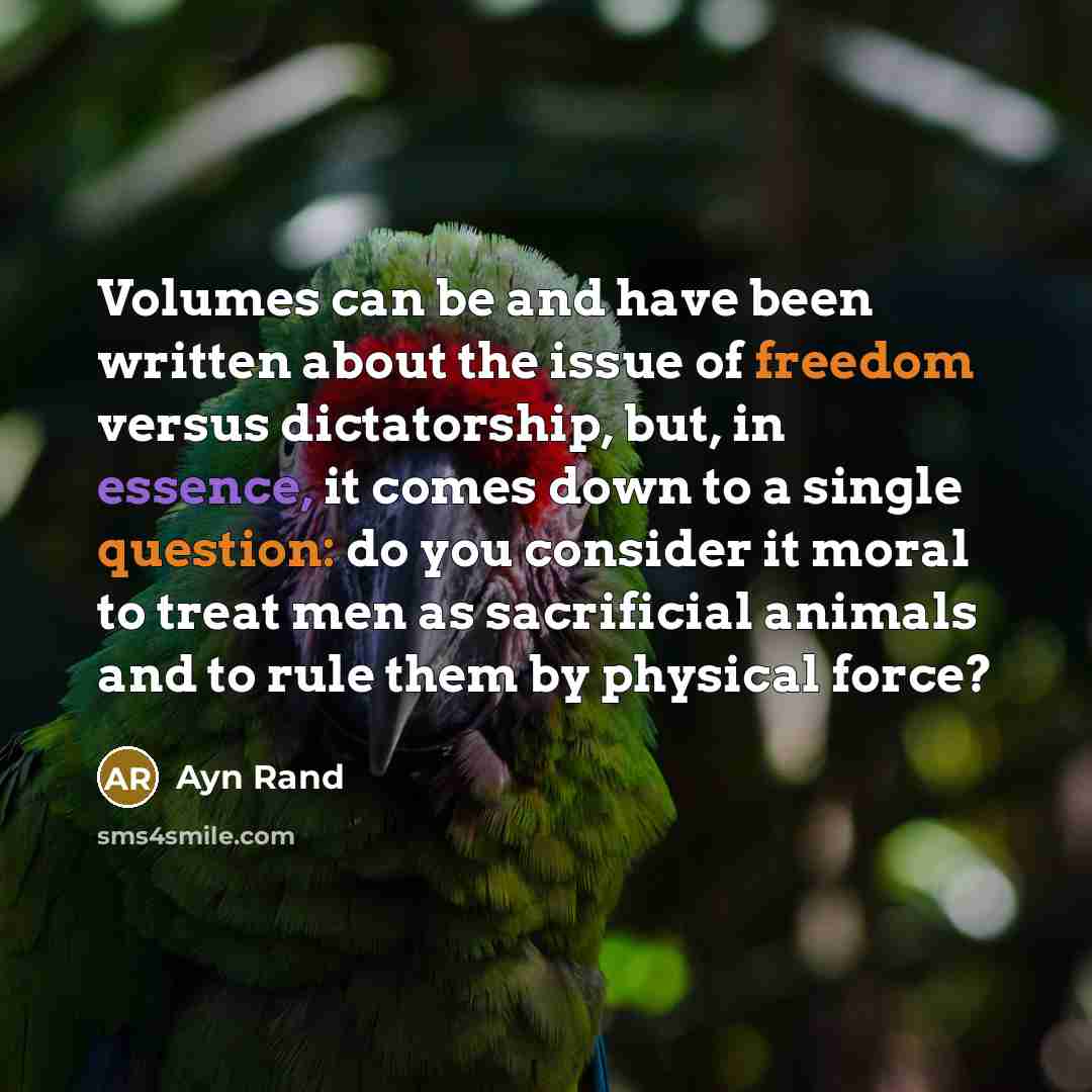 “Volumes can be and have been written about the issue of freedom versus dictatorship, but, in essence, it comes down to a single question: do you consider it moral to treat men as sacrificial animals and to rule them by physical force?” quote by Ayn Rand