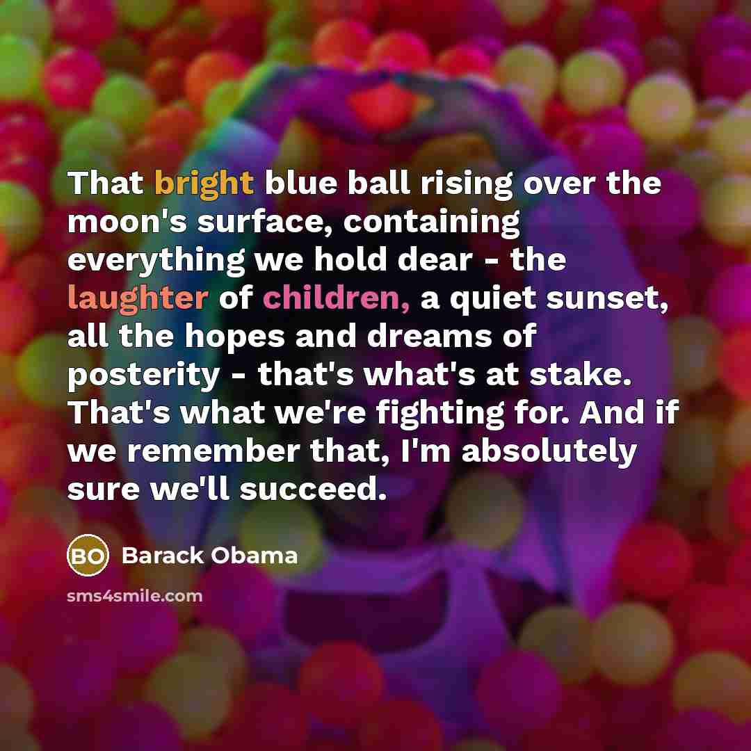 “That bright blue ball rising over the moon's surface, containing everything we hold dear - the laughter of children, a quiet sunset, all the hopes and dreams of posterity - that's what's at stake. That's what we're fighting for. And if we remember that, I'm absolutely sure we'll succeed.” quote by Barack Obama
