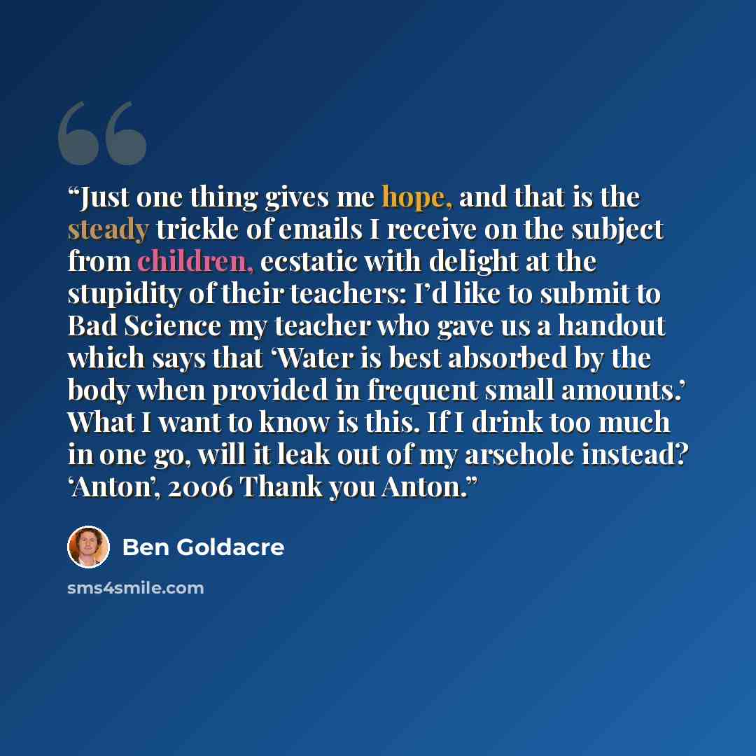 “Just one thing gives me hope, and that is the steady trickle of emails I receive on the subject from children, ecstatic with delight at the stupidity of their teachers: I’d like to submit to Bad Science my teacher who gave us a handout which says that ‘Water is best absorbed by the body when…” quote by Ben Goldacre