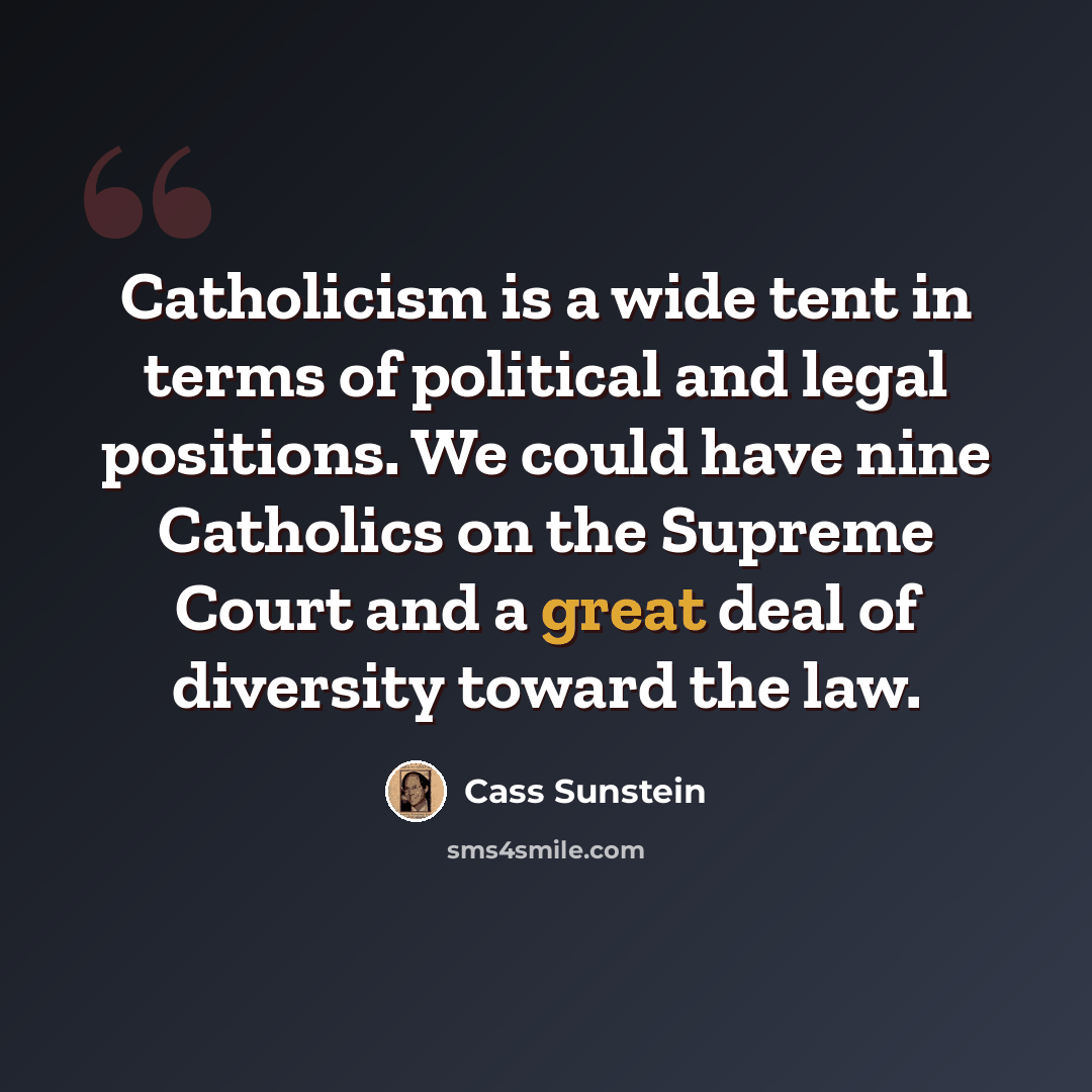 “Catholicism is a wide tent in terms of political and legal positions. We could have nine Catholics on the Supreme Court and a great deal of diversity toward the law.” quote by Cass Sunstein