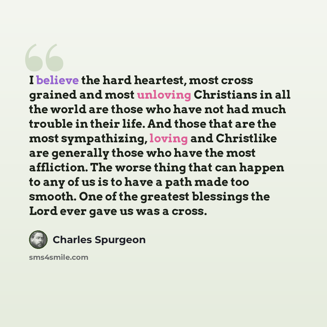 “I believe the hard heartest, most cross grained and most unloving Christians in all the world are those who have not had much trouble in their life. And those that are the most sympathizing, loving and Christlike are generally those who have the most affliction. The worse thing that can happen to…” quote by Charles Spurgeon