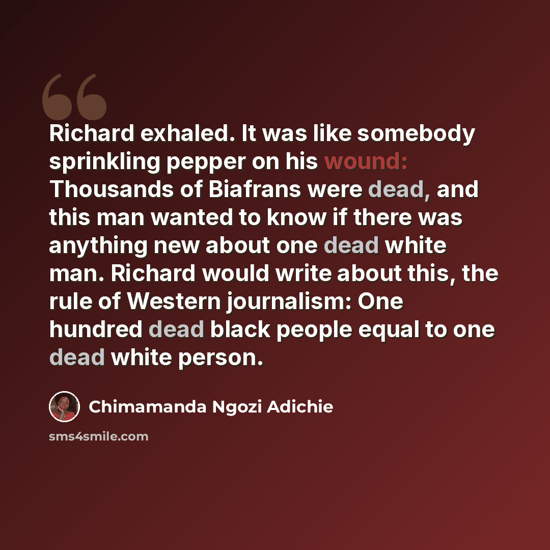 “Richard exhaled. It was like somebody sprinkling pepper on his wound: Thousands of Biafrans were dead, and this man wanted to know if there was anything new about one dead white man. Richard would write about this, the rule of Western journalism: One hundred dead black people equal to one dead…” quote by Chimamanda Ngozi Adichie