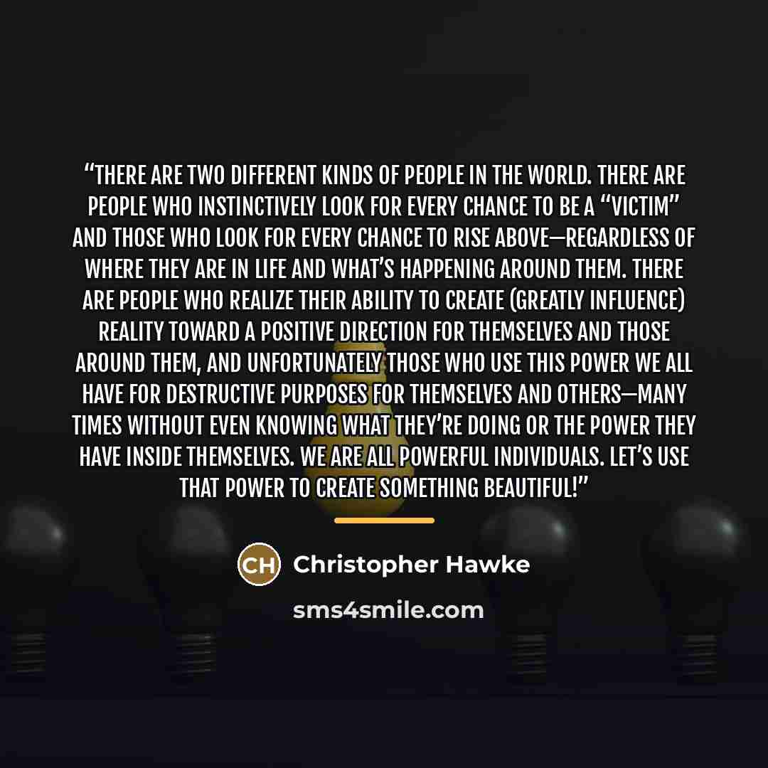 “There are two different kinds of people in the world. There are people who instinctively look for every chance to be a “victim” and those who look for every chance to rise above—regardless of where they are in life and what’s happening around them. There are people who realize their ability to…” quote by Christopher Hawke