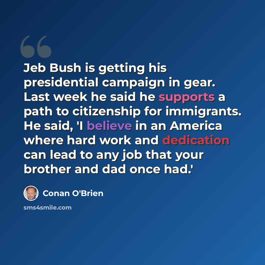 “Jeb Bush is getting his presidential campaign in gear. Last week he said he supports a path to citizenship for immigrants. He said, 'I believe in an America where hard work and dedication can lead to any job that your brother and dad once had.'” quote by Conan O'Brien