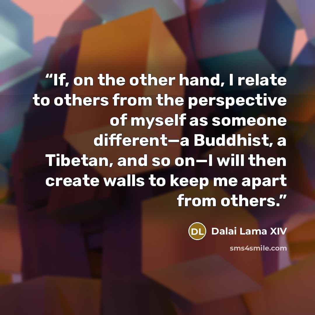 “If, on the other hand, I relate to others from the perspective of myself as someone different—a Buddhist, a Tibetan, and so on—I will then create walls to keep me apart from others.” quote by Dalai Lama XIV