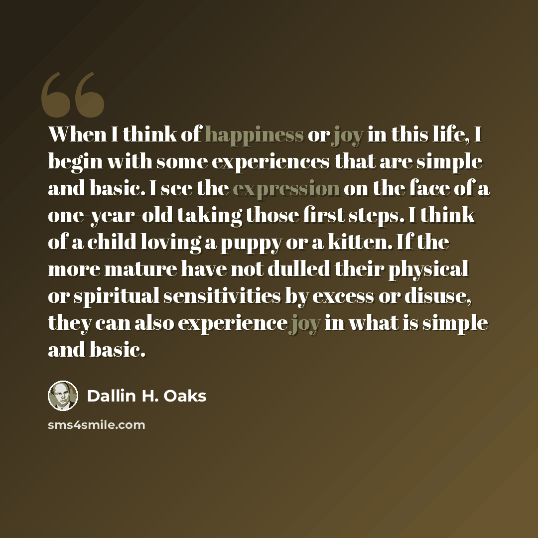 “When I think of happiness or joy in this life, I begin with some experiences that are simple and basic. I see the expression on the face of a one-year-old taking those first steps. I think of a child loving a puppy or a kitten. If the more mature have not dulled their physical or spiritual…” quote by Dallin H. Oaks