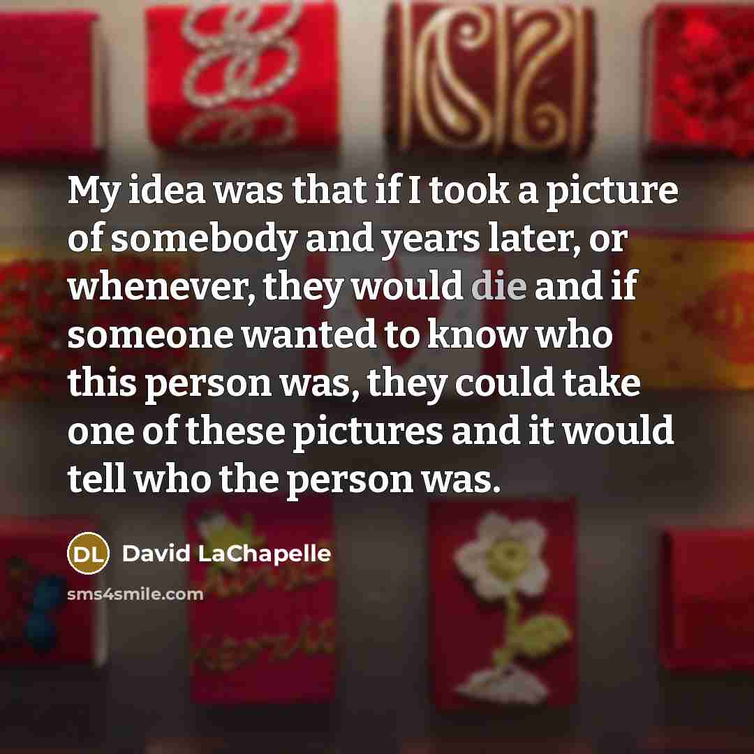 “My idea was that if I took a picture of somebody and years later, or whenever, they would die and if someone wanted to know who this person was, they could take one of these pictures and it would tell who the person was.” quote by David LaChapelle