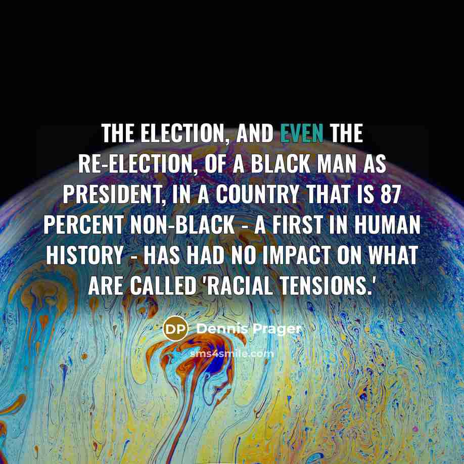 “The election, and even the re-election, of a black man as president, in a country that is 87 percent non-black - a first in human history - has had no impact on what are called 'racial tensions.'” quote by Dennis Prager