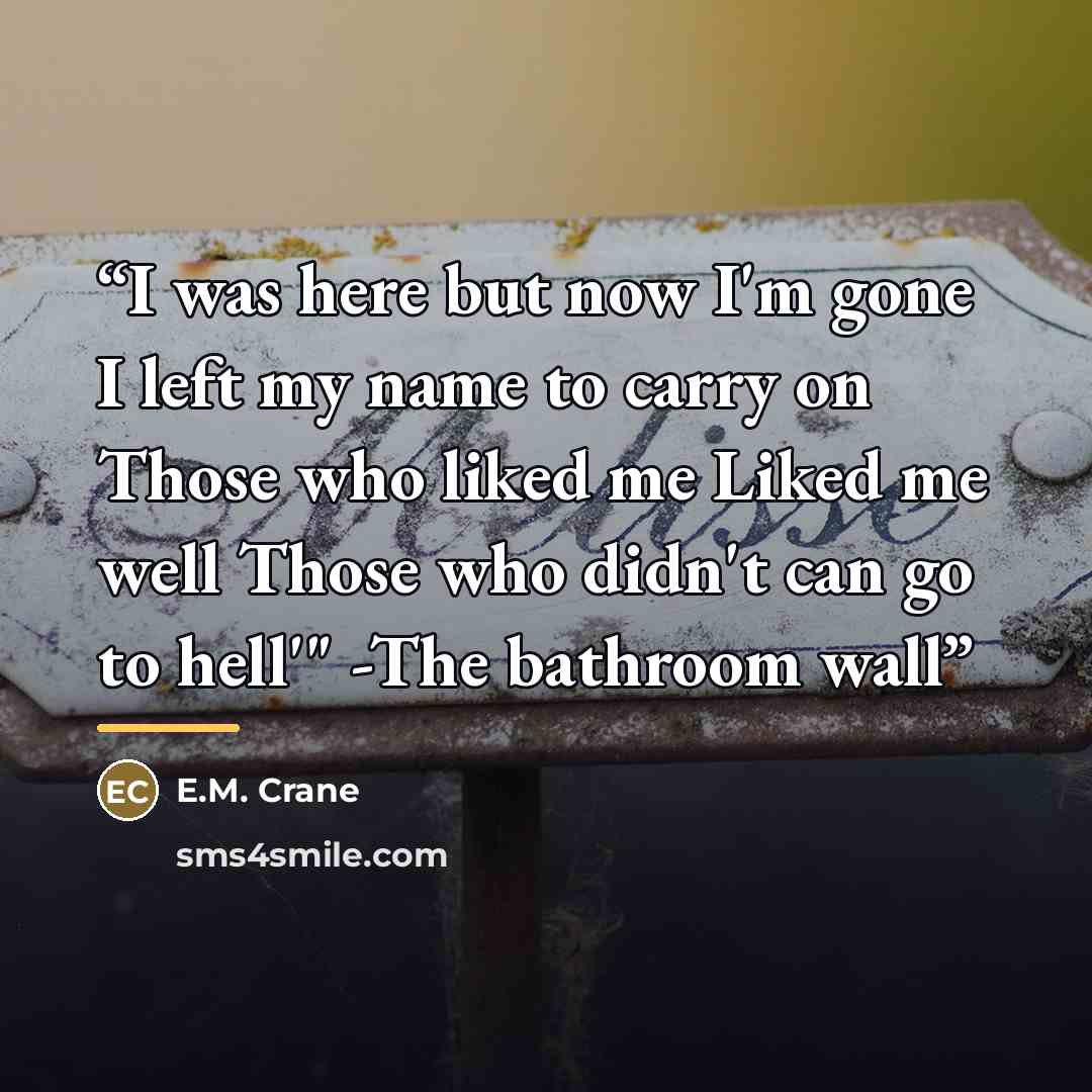 “I was here but now I'm gone I left my name to carry on Those who liked me Liked me well Those who didn't can go to hell'" -The bathroom wall” quote by E.M. Crane