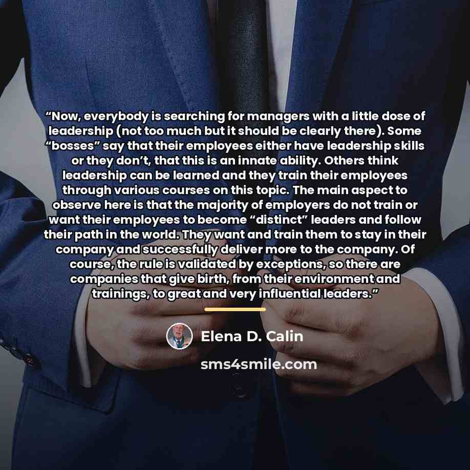 “Now, everybody is searching for managers with a little dose of leadership (not too much but it should be clearly there). Some “bosses” say that their employees either have leadership skills or they don’t, that this is an innate ability. Others think leadership can be learned and they train their…” quote by Elena D. Calin