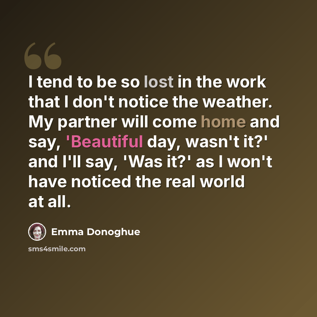 “I tend to be so lost in the work that I don't notice the weather. My partner will come home and say, 'Beautiful day, wasn't it?' and I'll say, 'Was it?' as I won't have noticed the real world at all.” quote by Emma Donoghue