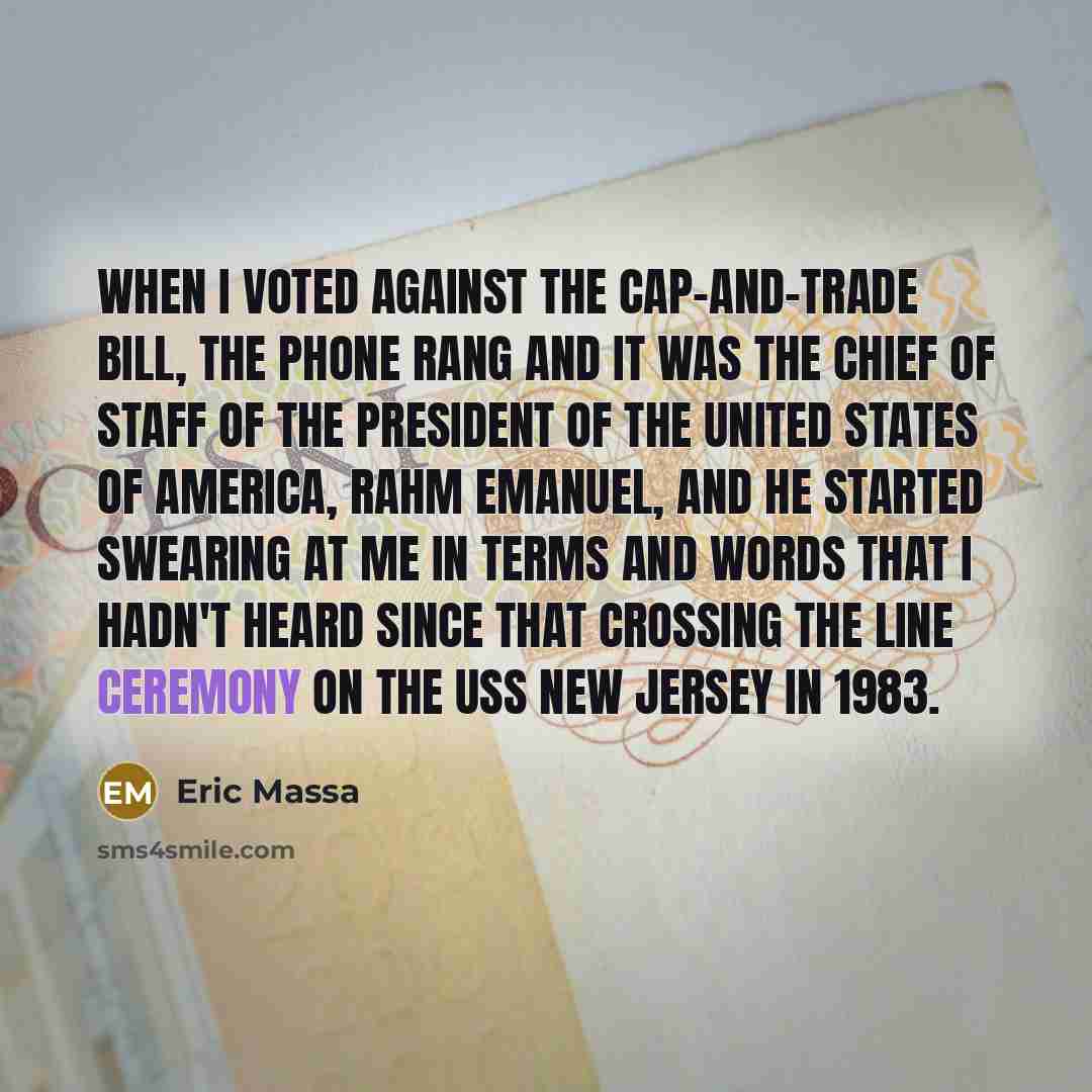 “When I voted against the cap-and-trade bill, the phone rang and it was the chief of staff of the president of the United States of America, Rahm Emanuel, and he started swearing at me in terms and words that I hadn't heard since that crossing the line ceremony on the USS New Jersey in 1983.” quote by Eric Massa