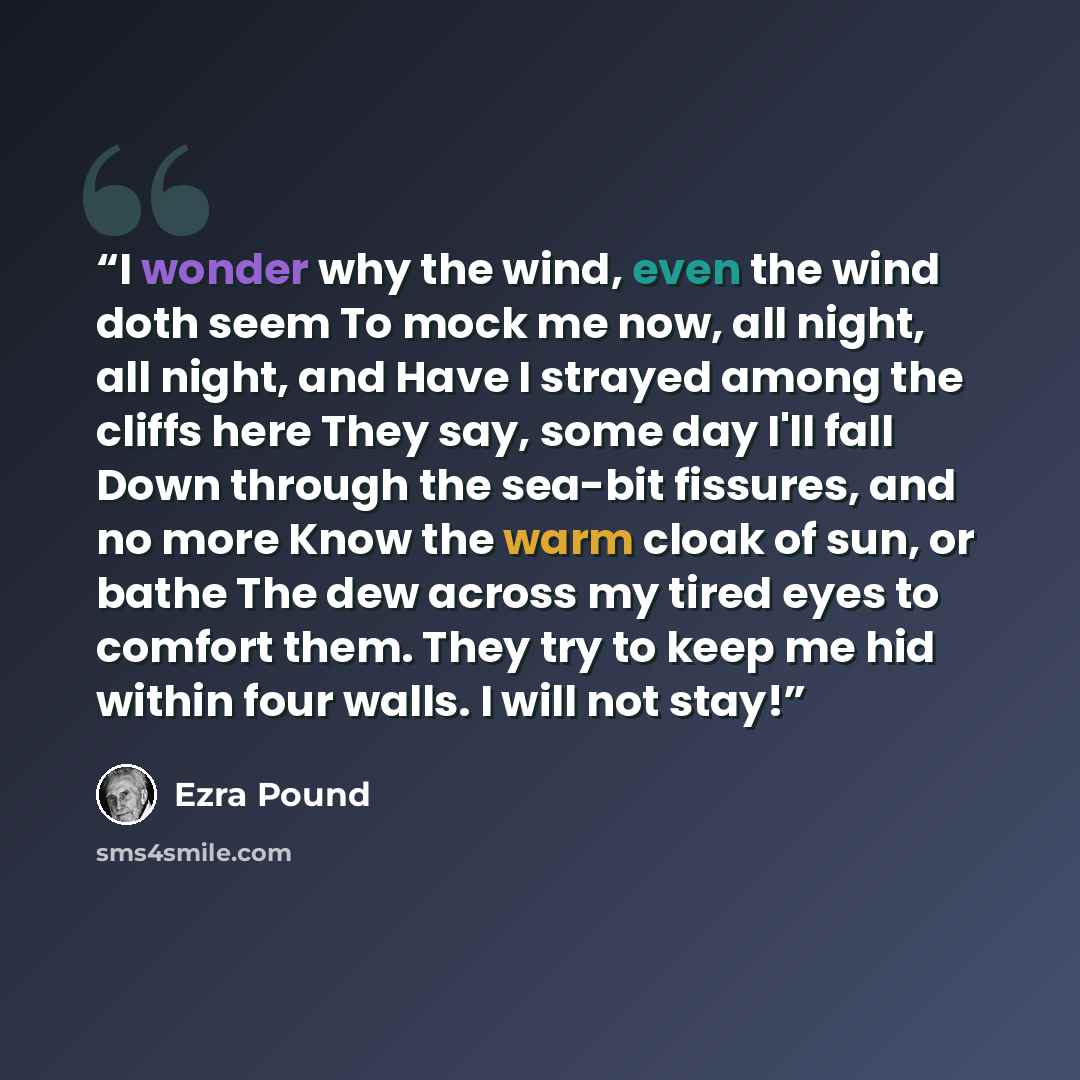 “I wonder why the wind, even the wind doth seem To mock me now, all night, all night, and Have I strayed among the cliffs here They say, some day I'll fall Down through the sea-bit fissures, and no more Know the warm cloak of sun, or bathe The dew across my tired eyes to comfort them. They try to…” quote by Ezra Pound