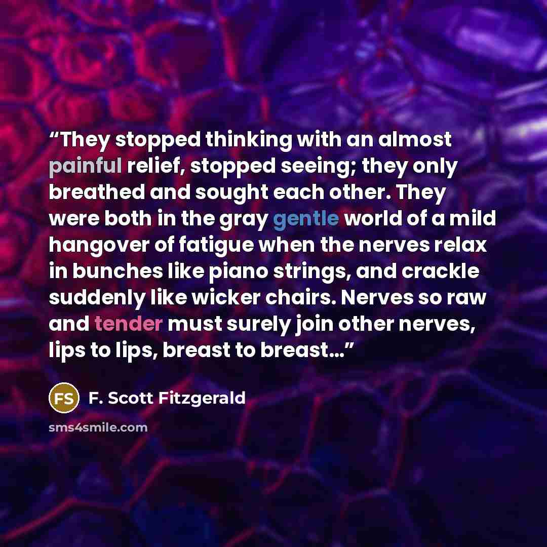 “They stopped thinking with an almost painful relief, stopped seeing; they only breathed and sought each other. They were both in the gray gentle world of a mild hangover of fatigue when the nerves relax in bunches like piano strings, and crackle suddenly like wicker chairs. Nerves so raw and…” quote by F. Scott Fitzgerald