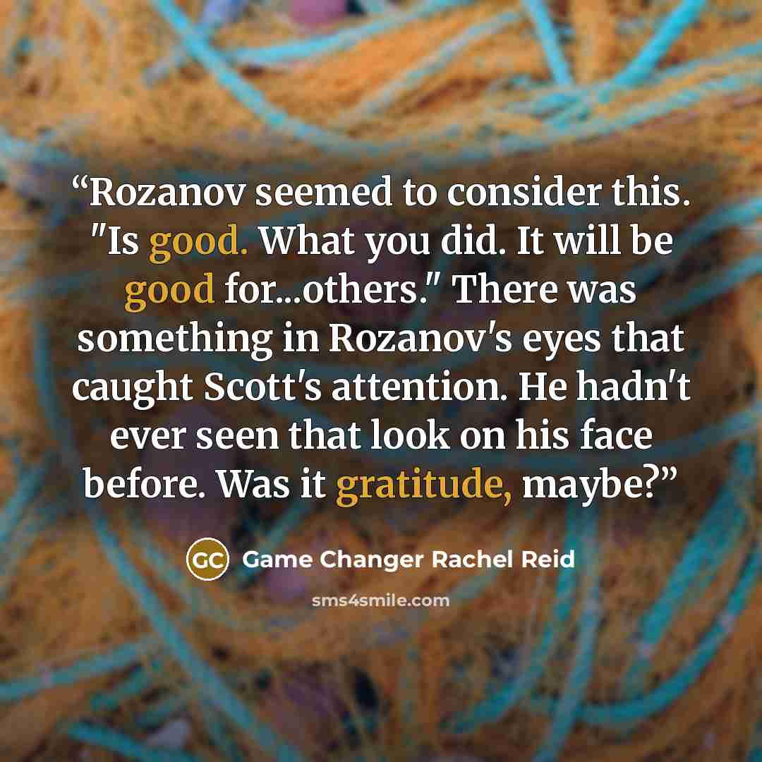 “Rozanov seemed to consider this. "Is good. What you did. It will be good for...others." There was something in Rozanov's eyes that caught Scott's attention. He hadn't ever seen that look on his face before. Was it gratitude, maybe?” quote by Game Changer Rachel Reid