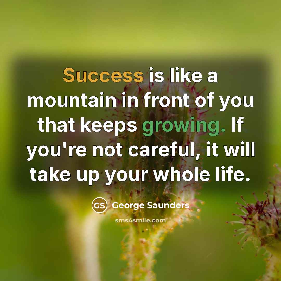 “Success is like a mountain in front of you that keeps growing. If you're not careful, it will take up your whole life.” quote by George Saunders