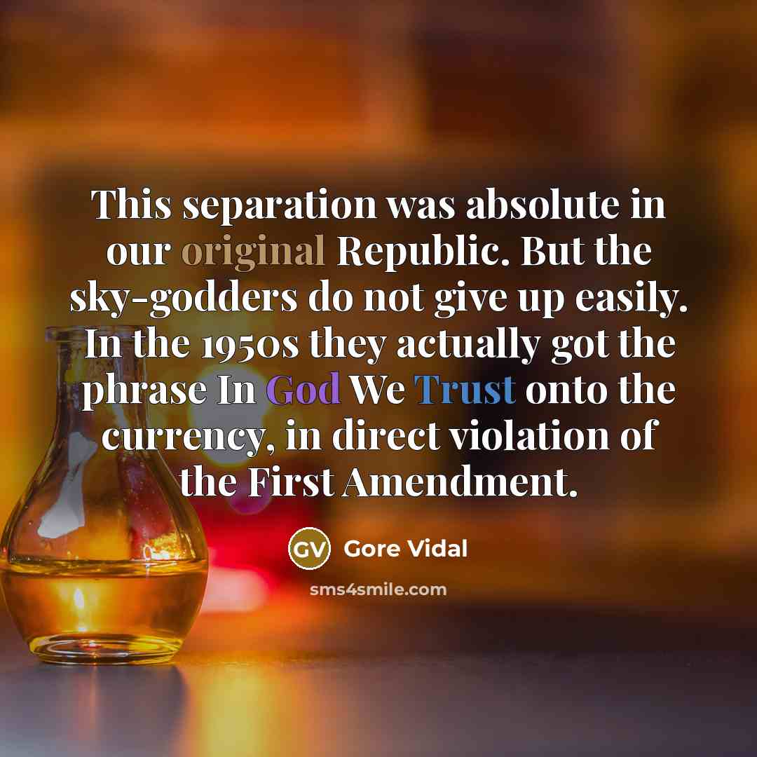 “This separation was absolute in our original Republic. But the sky-godders do not give up easily. In the 1950s they actually got the phrase In God We Trust onto the currency, in direct violation of the First Amendment.” quote by Gore Vidal