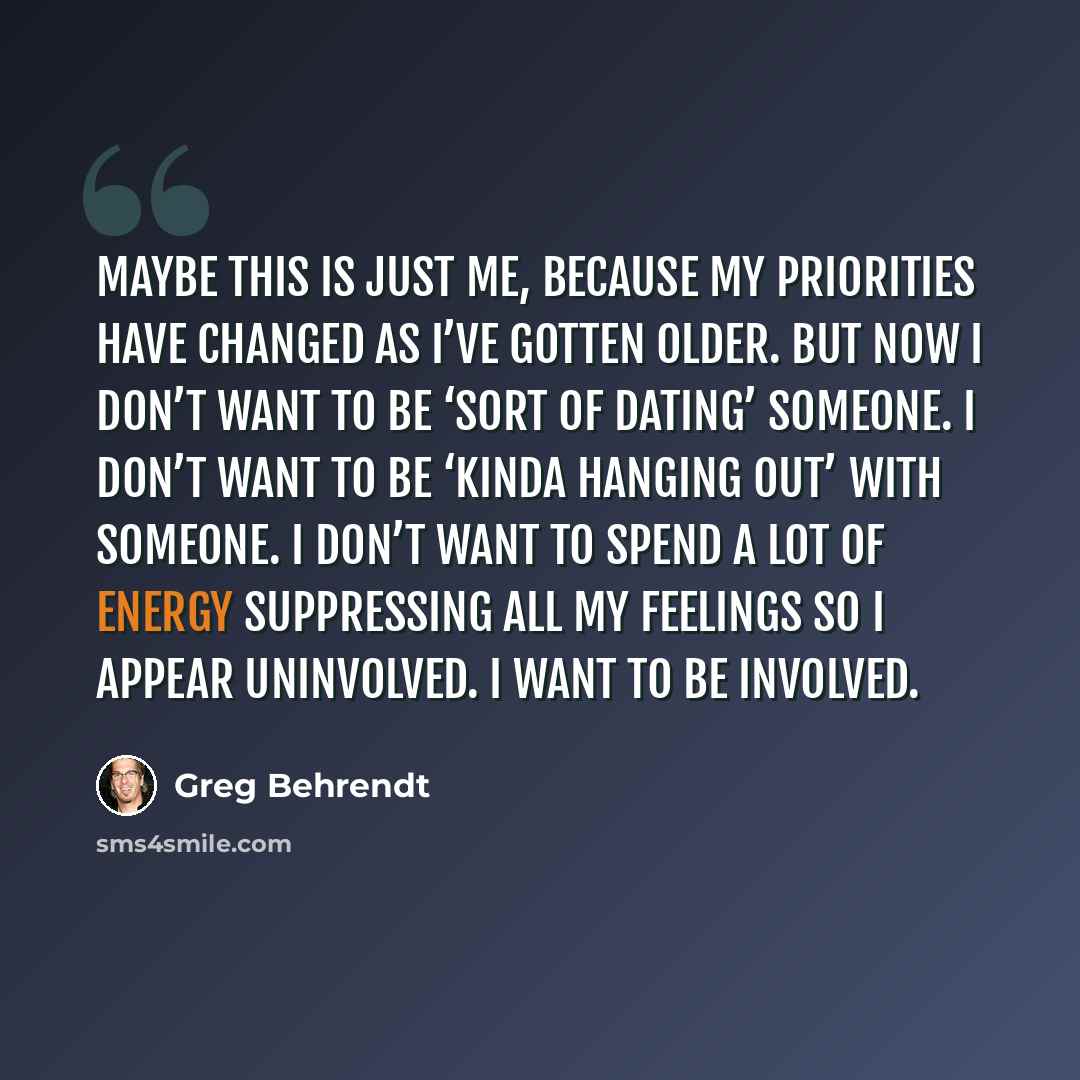 “Maybe this is just me, because my priorities have changed as I’ve gotten older. But now I don’t want to be ‘sort of dating’ someone. I don’t want to be ‘kinda hanging out’ with someone. I don’t want to spend a lot of energy suppressing all my feelings so I appear uninvolved. I want to be involved.” quote by Greg Behrendt
