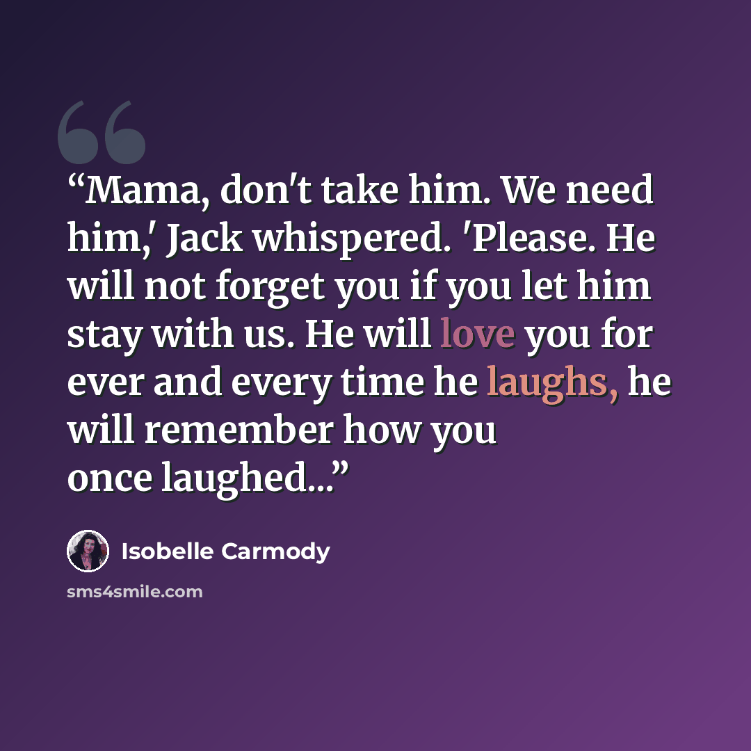 “Mama, don't take him. We need him,' Jack whispered. 'Please. He will not forget you if you let him stay with us. He will love you for ever and every time he laughs, he will remember how you once laughed...” quote by Isobelle Carmody