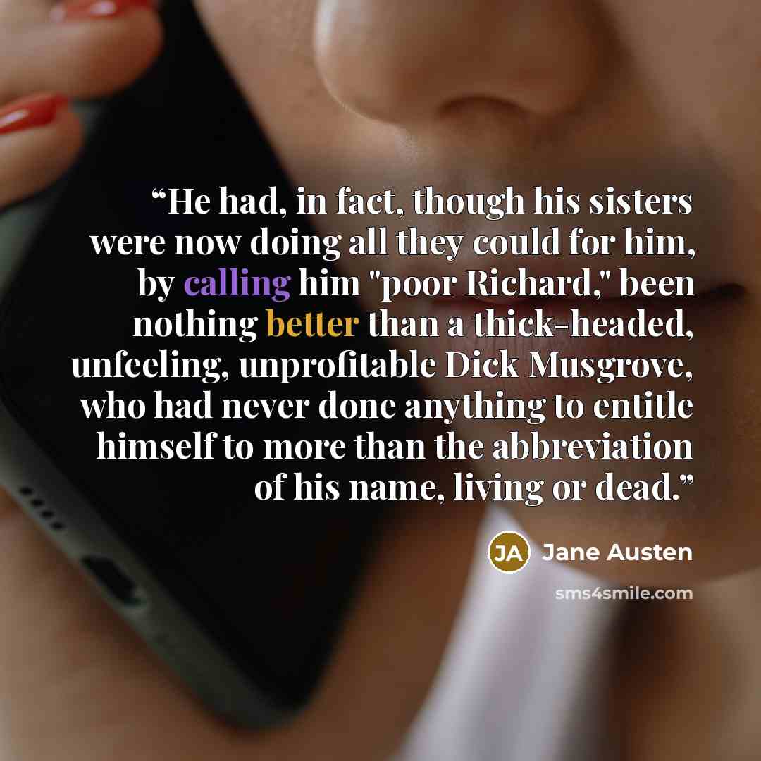 “He had, in fact, though his sisters were now doing all they could for him, by calling him "poor Richard," been nothing better than a thick-headed, unfeeling, unprofitable Dick Musgrove, who had never done anything to entitle himself to more than the abbreviation of his name, living or dead.” quote by Jane Austen