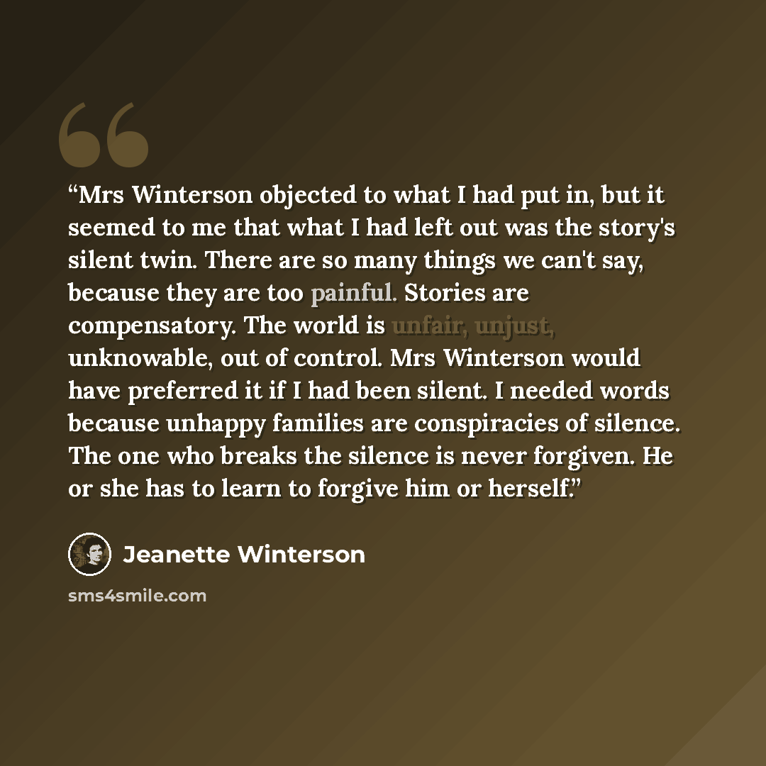 “Mrs Winterson objected to what I had put in, but it seemed to me that what I had left out was the story's silent twin. There are so many things we can't say, because they are too painful. Stories are compensatory. The world is unfair, unjust, unknowable, out of control. Mrs Winterson would have…” quote by Jeanette Winterson