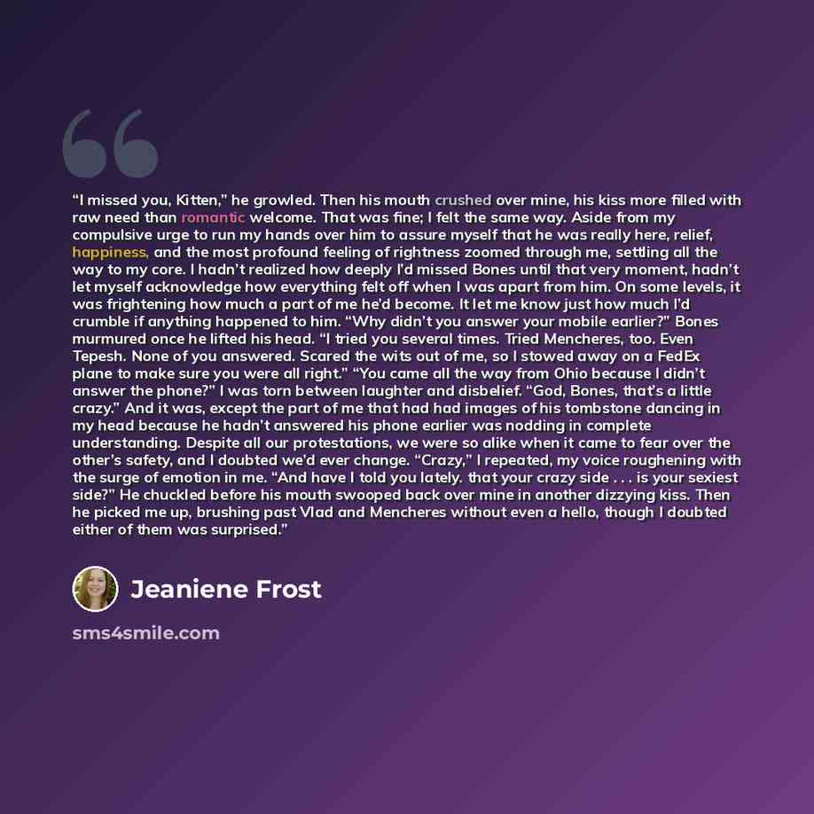 “I missed you, Kitten,” he growled. Then his mouth crushed over mine, his kiss more filled with raw need than romantic welcome. That was fine; I felt the same way. Aside from my compulsive urge to run my hands over him to assure myself that he was really here, relief, happiness, and the most…” quote by Jeaniene Frost