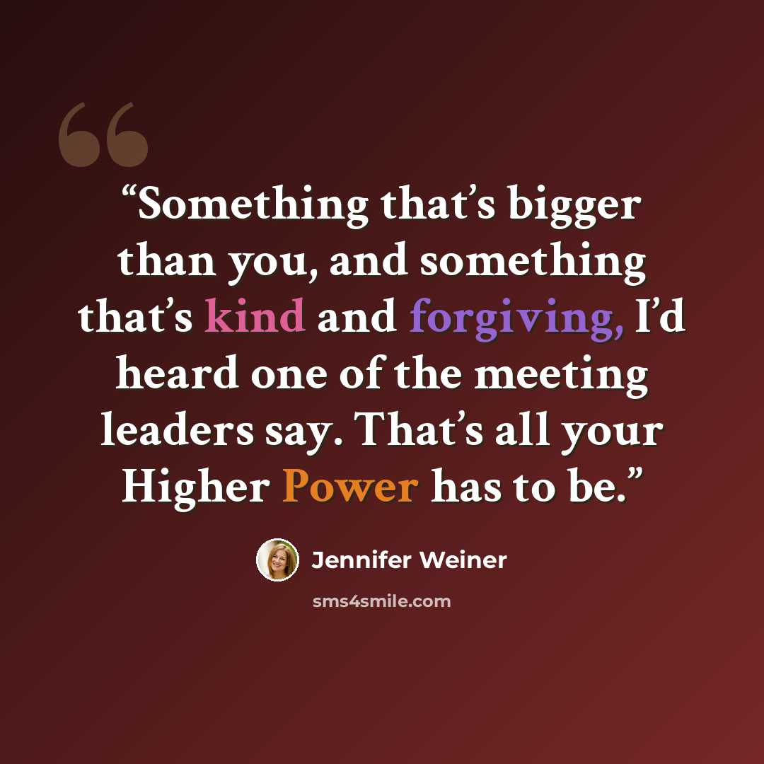 “Something that’s bigger than you, and something that’s kind and forgiving, I’d heard one of the meeting leaders say. That’s all your Higher Power has to be.” quote by Jennifer Weiner