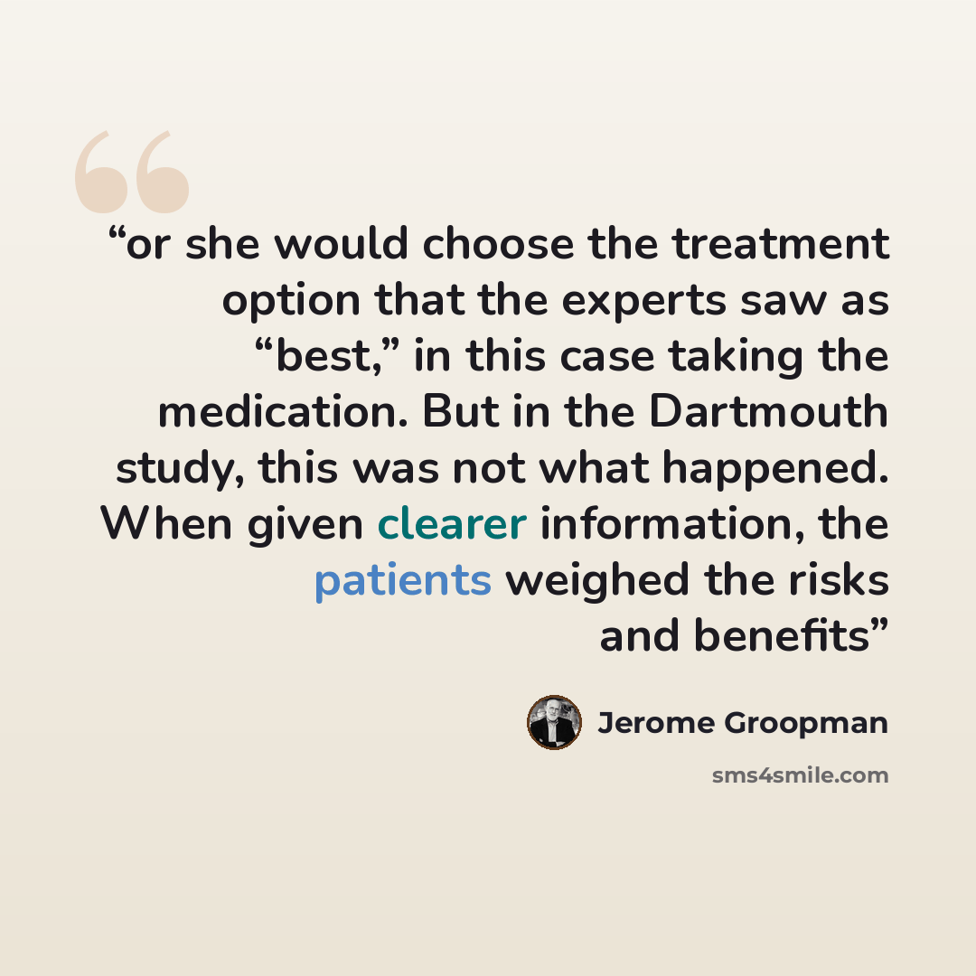 “or she would choose the treatment option that the experts saw as “best,” in this case taking the medication. But in the Dartmouth study, this was not what happened. When given clearer information, the patients weighed the risks and benefits” quote by Jerome Groopman