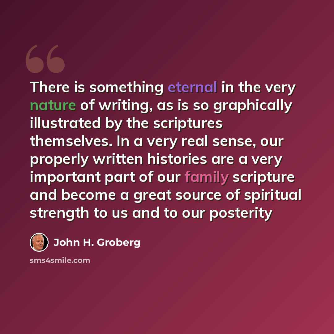 “There is something eternal in the very nature of writing, as is so graphically illustrated by the scriptures themselves. In a very real sense, our properly written histories are a very important part of our family scripture and become a great source of spiritual strength to us and to our posterity” quote by John H. Groberg