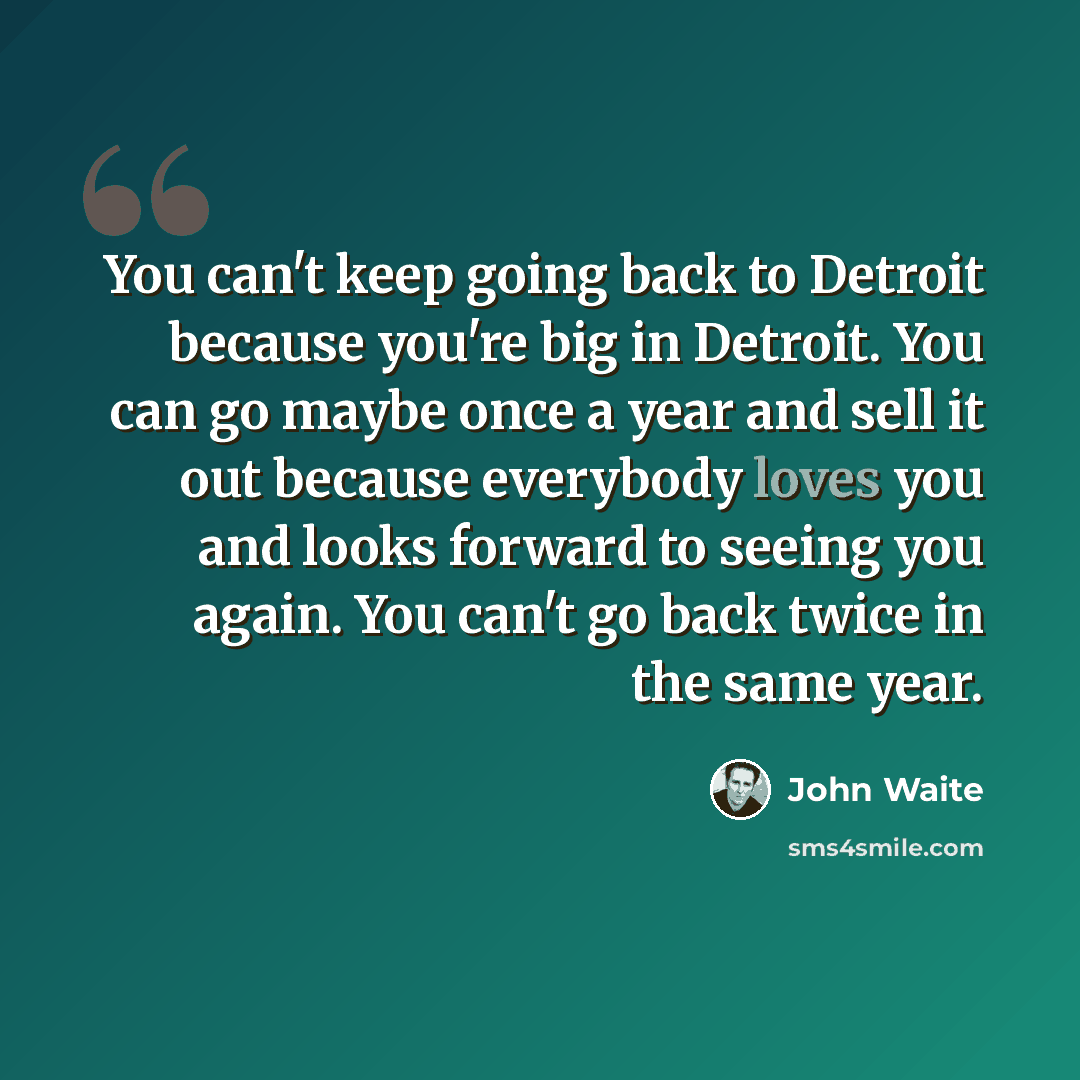 “You can't keep going back to Detroit because you're big in Detroit. You can go maybe once a year and sell it out because everybody loves you and looks forward to seeing you again. You can't go back twice in the same year.” quote by John Waite
