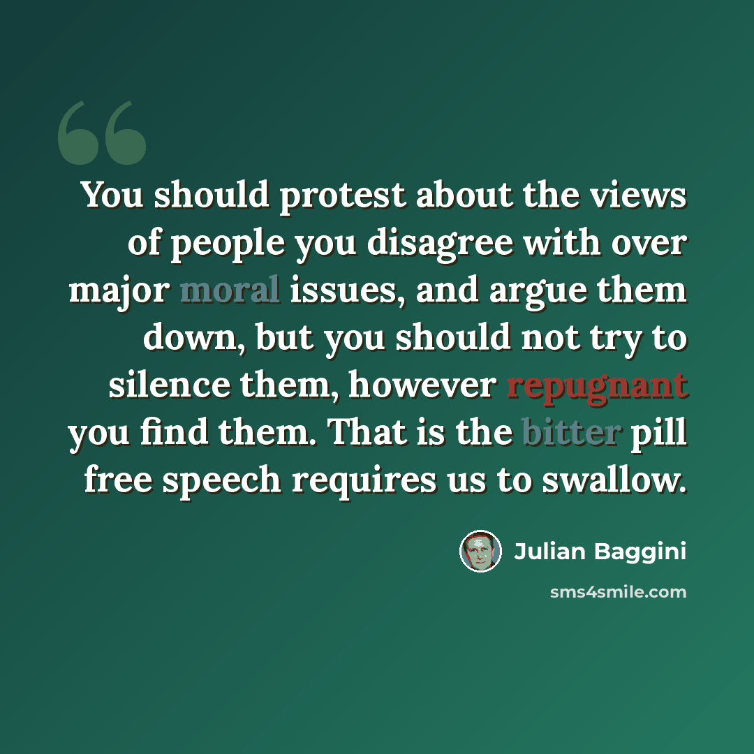 “You should protest about the views of people you disagree with over major moral issues, and argue them down, but you should not try to silence them, however repugnant you find them. That is the bitter pill free speech requires us to swallow.” quote by Julian Baggini