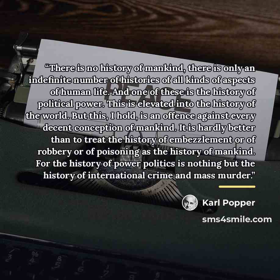 “There is no history of mankind, there is only an indefinite number of histories of all kinds of aspects of human life. And one of these is the history of political power. This is elevated into the history of the world. But this, I hold, is an offence against every decent conception of mankind. It…” quote by Karl Popper