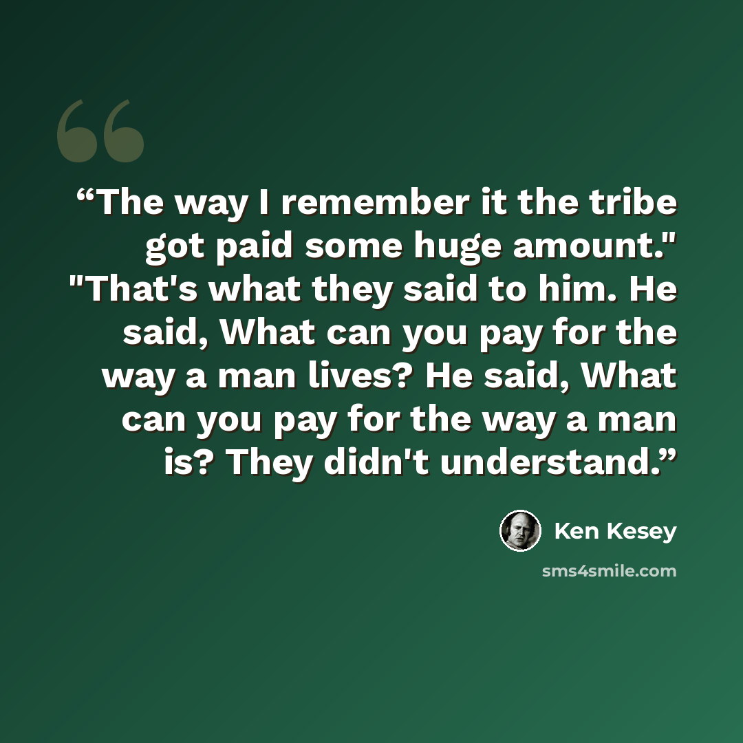 “The way I remember it the tribe got paid some huge amount." "That's what they said to him. He said, What can you pay for the way a man lives? He said, What can you pay for the way a man is? They didn't understand.” quote by Ken Kesey
