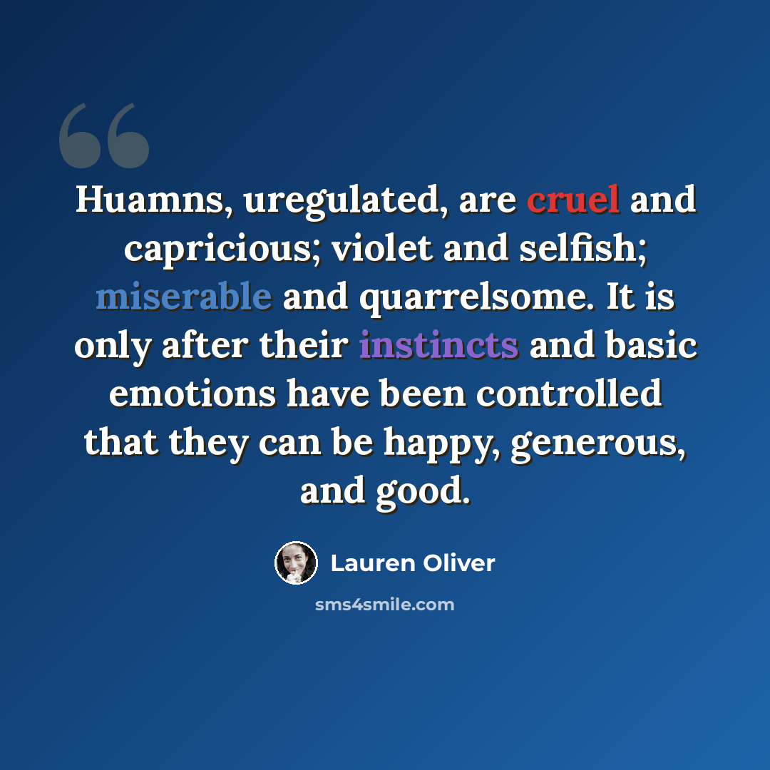 “Huamns, uregulated, are cruel and capricious; violet and selfish; miserable and quarrelsome. It is only after their instincts and basic emotions have been controlled that they can be happy, generous, and good.” quote by Lauren Oliver