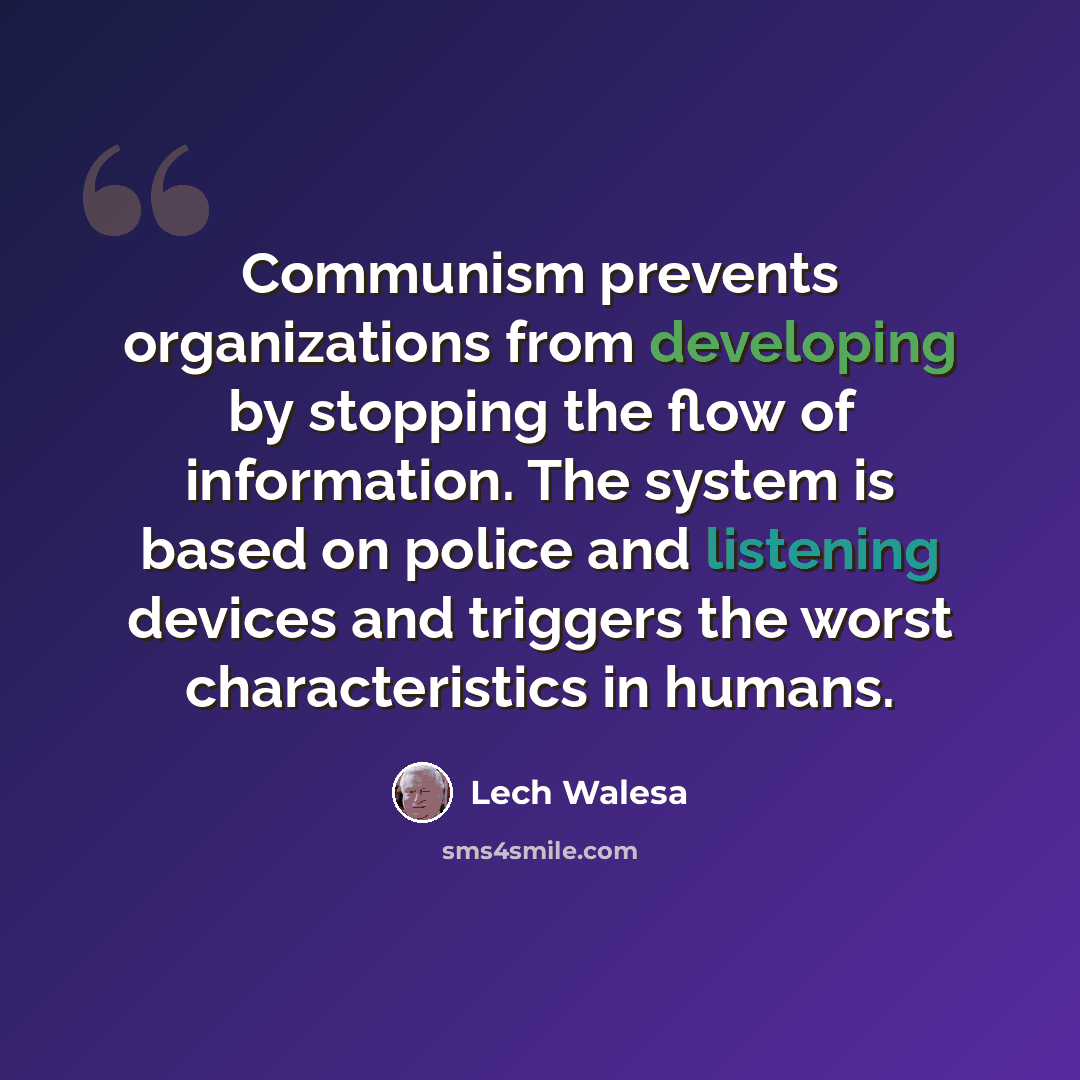 “Communism prevents organizations from developing by stopping the flow of information. The system is based on police and listening devices and triggers the worst characteristics in humans.” quote by Lech Walesa