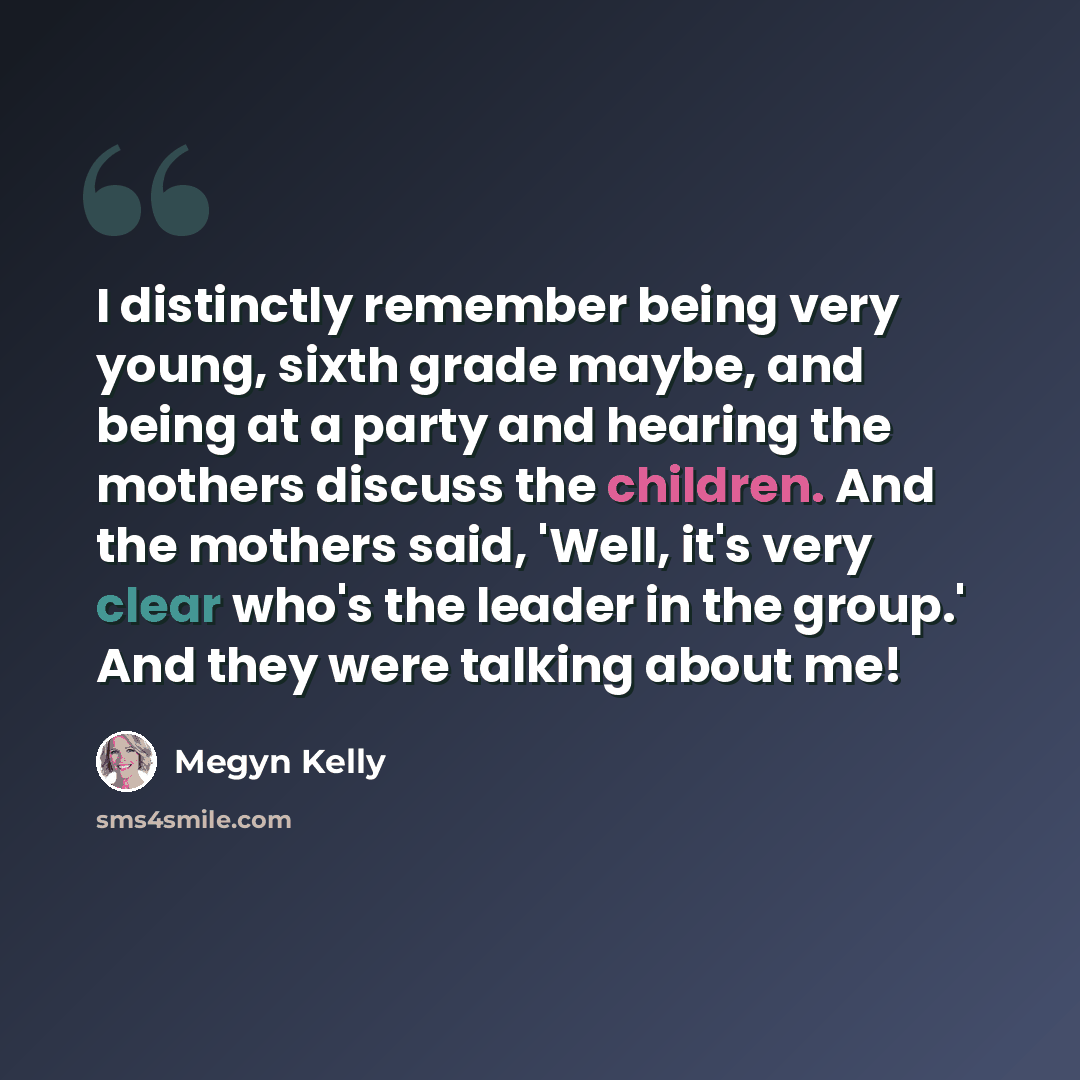 “I distinctly remember being very young, sixth grade maybe, and being at a party and hearing the mothers discuss the children. And the mothers said, 'Well, it's very clear who's the leader in the group.' And they were talking about me!” quote by Megyn Kelly