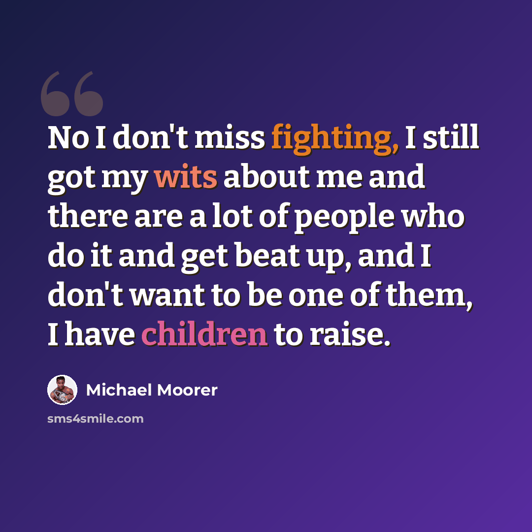 “No I don't miss fighting, I still got my wits about me and there are a lot of people who do it and get beat up, and I don't want to be one of them, I have children to raise.” quote by Michael Moorer