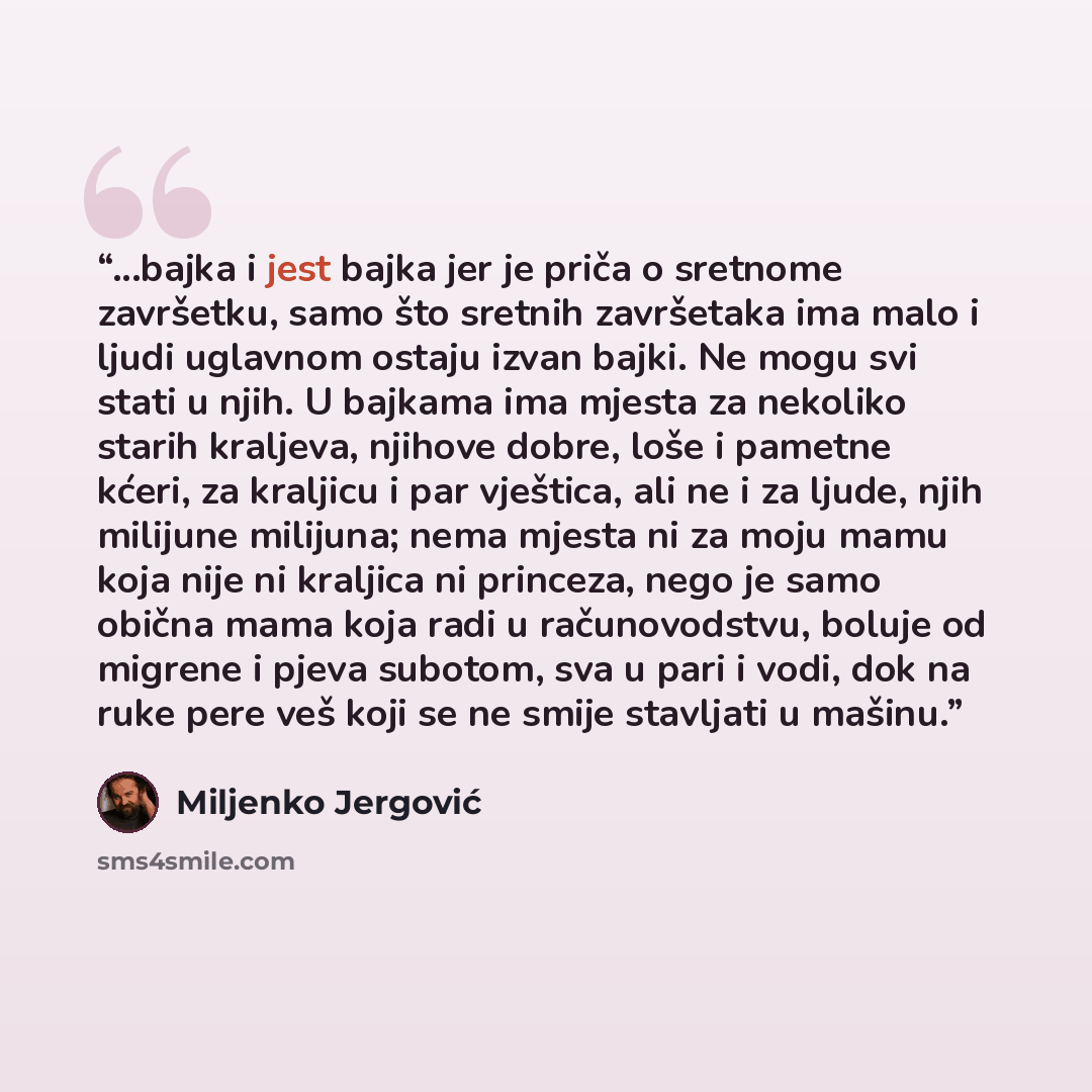 “...bajka i jest bajka jer je priča o sretnome završetku, samo što sretnih završetaka ima malo i ljudi uglavnom ostaju izvan bajki. Ne mogu svi stati u njih. U bajkama ima mjesta za nekoliko starih kraljeva, njihove dobre, loše i pametne kćeri, za kraljicu i par vještica, ali ne i za ljude, njih…” quote by Miljenko Jergović