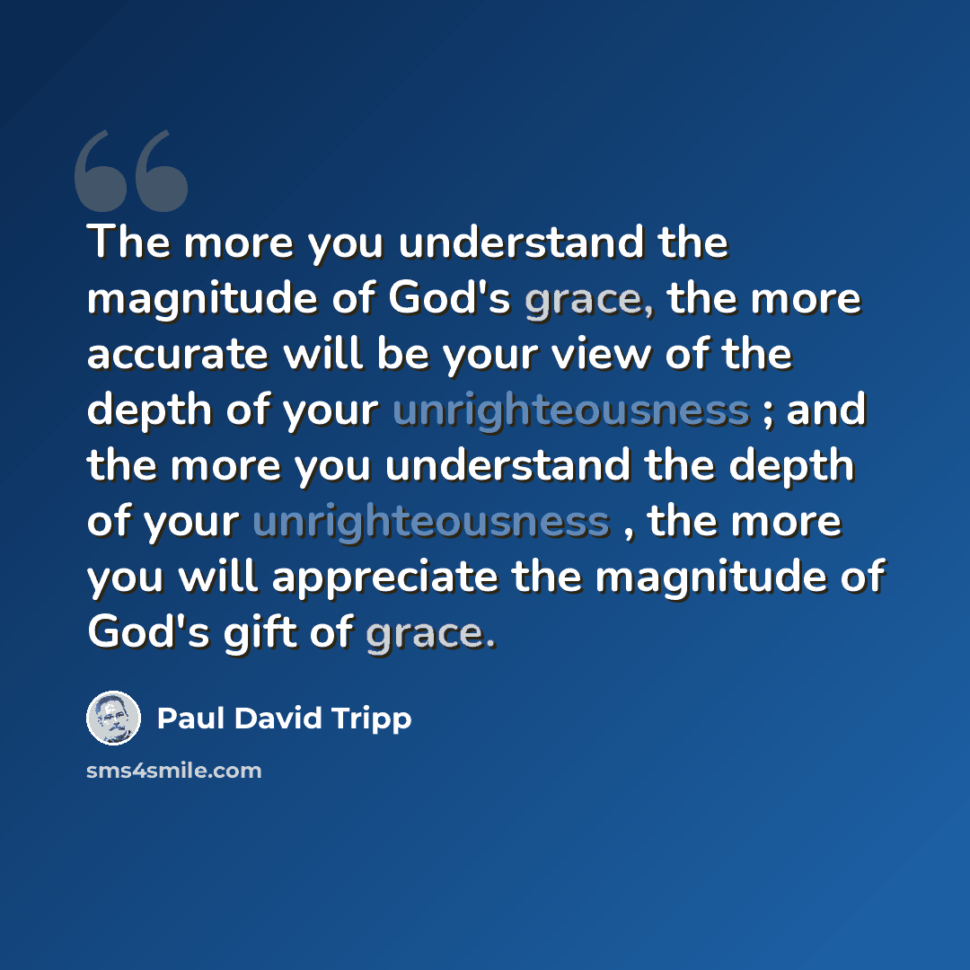 “The more you understand the magnitude of God's grace, the more accurate will be your view of the depth of your unrighteousness ; and the more you understand the depth of your unrighteousness , the more you will appreciate the magnitude of God's gift of grace.” quote by Paul David Tripp