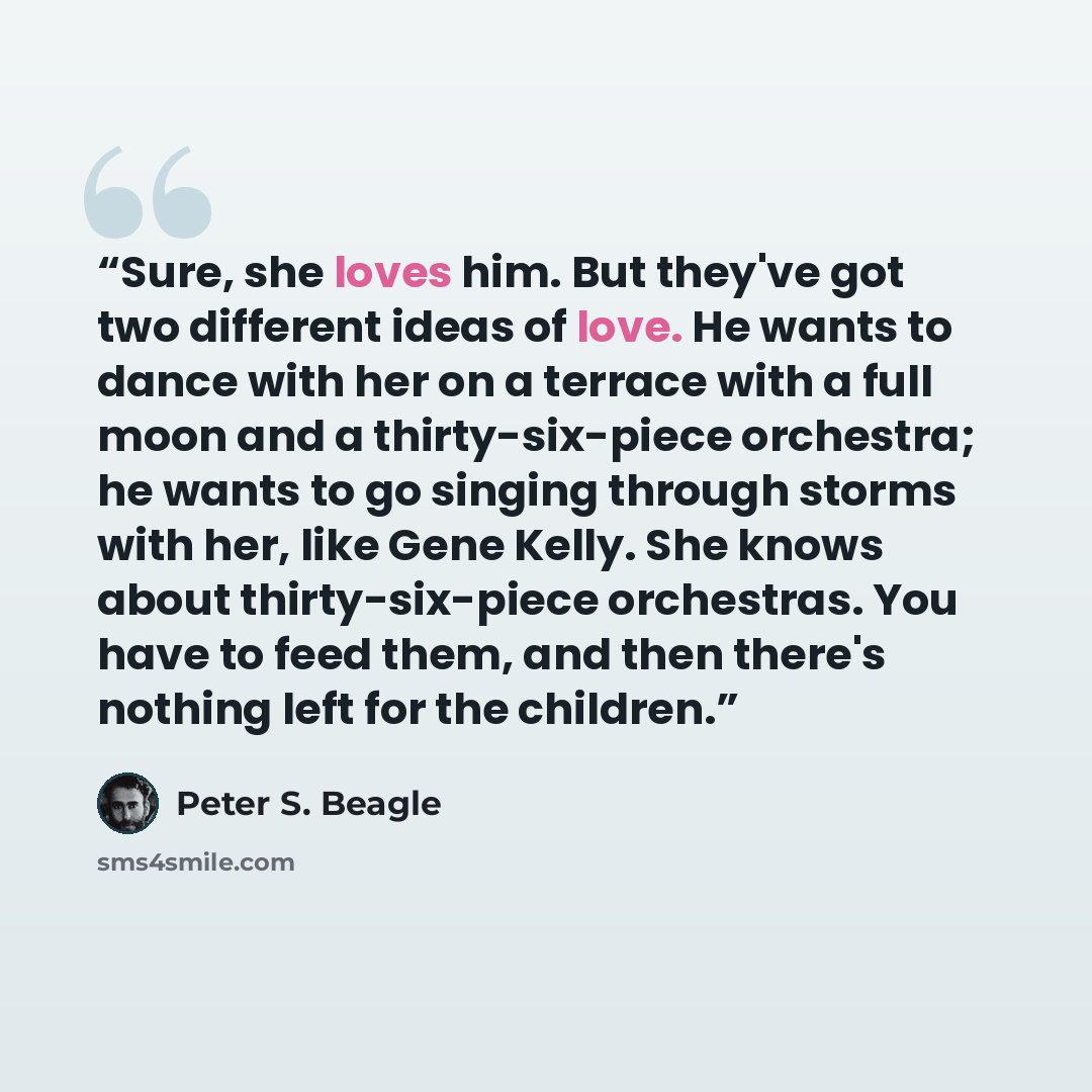 “Sure, she loves him. But they've got two different ideas of love. He wants to dance with her on a terrace with a full moon and a thirty-six-piece orchestra; he wants to go singing through storms with her, like Gene Kelly. She knows about thirty-six-piece orchestras. You have to feed them, and then…” quote by Peter S. Beagle