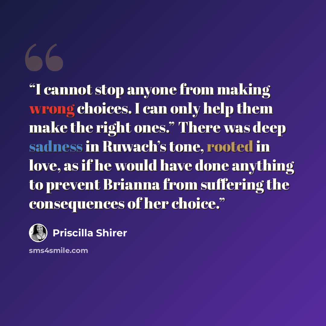 “I cannot stop anyone from making wrong choices. I can only help them make the right ones.” There was deep sadness in Ruwach’s tone, rooted in love, as if he would have done anything to prevent Brianna from suffering the consequences of her choice.” quote by Priscilla Shirer