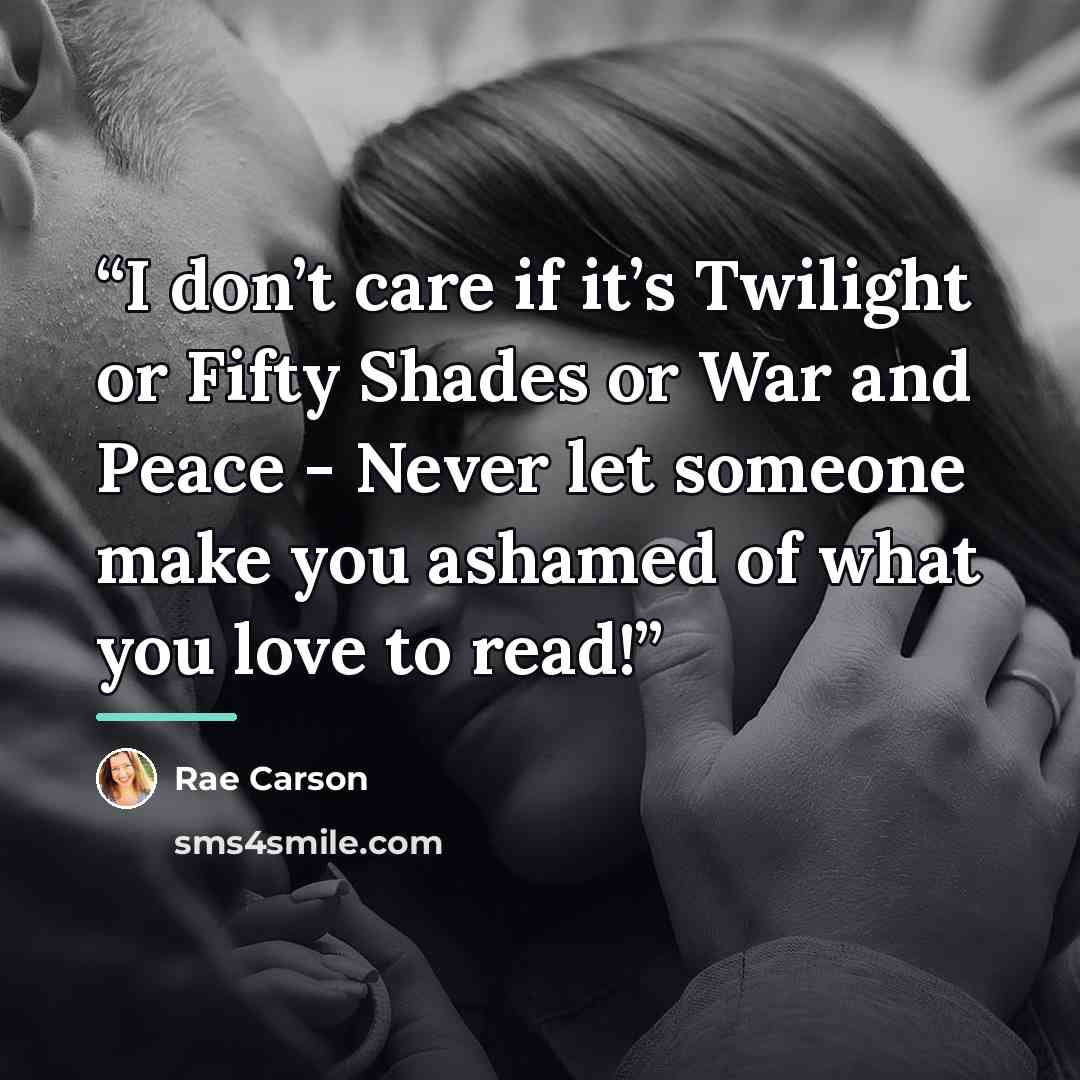 “I don’t care if it’s Twilight or Fifty Shades or War and Peace - Never let someone make you ashamed of what you love to read!” quote by Rae Carson