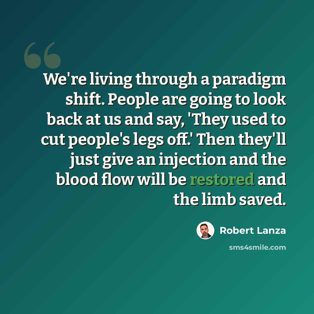 “We're living through a paradigm shift. People are going to look back at us and say, 'They used to cut people's legs off.' Then they'll just give an injection and the blood flow will be restored and the limb saved.” quote by Robert Lanza