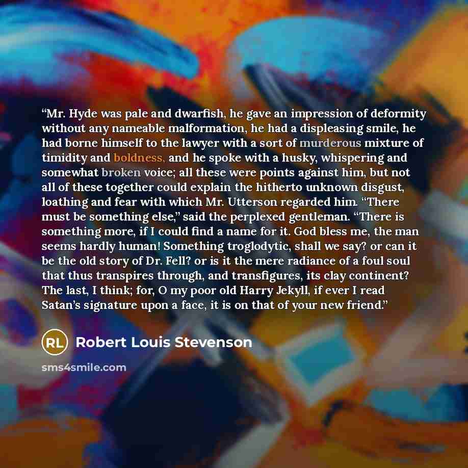 “Mr. Hyde was pale and dwarfish, he gave an impression of deformity without any nameable malformation, he had a displeasing smile, he had borne himself to the lawyer with a sort of murderous mixture of timidity and boldness, and he spoke with a husky, whispering and somewhat broken voice; all these…” quote by Robert Louis Stevenson