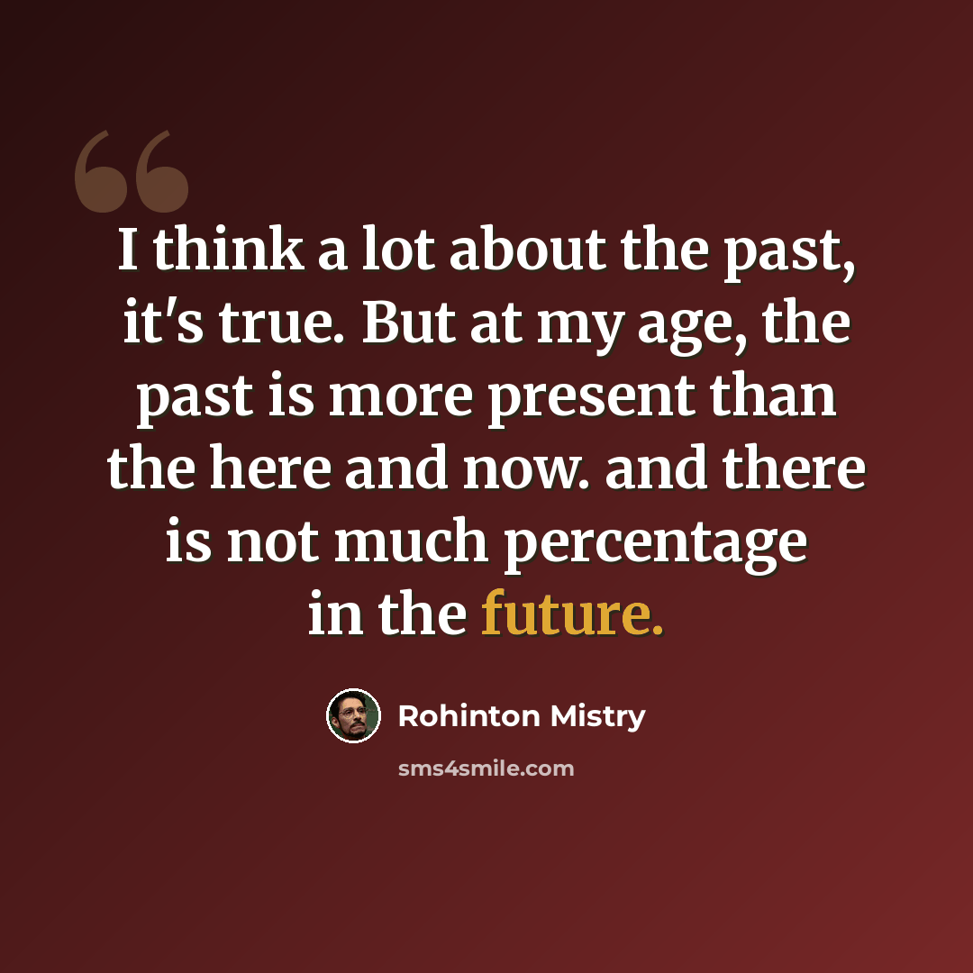 “I think a lot about the past, it's true. But at my age, the past is more present than the here and now. and there is not much percentage in the future.” quote by Rohinton Mistry