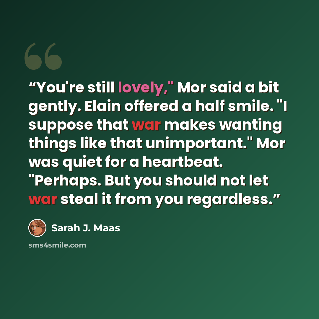 “You're still lovely," Mor said a bit gently. Elain offered a half smile. "I suppose that war makes wanting things like that unimportant." Mor was quiet for a heartbeat. "Perhaps. But you should not let war steal it from you regardless.” quote by Sarah J. Maas