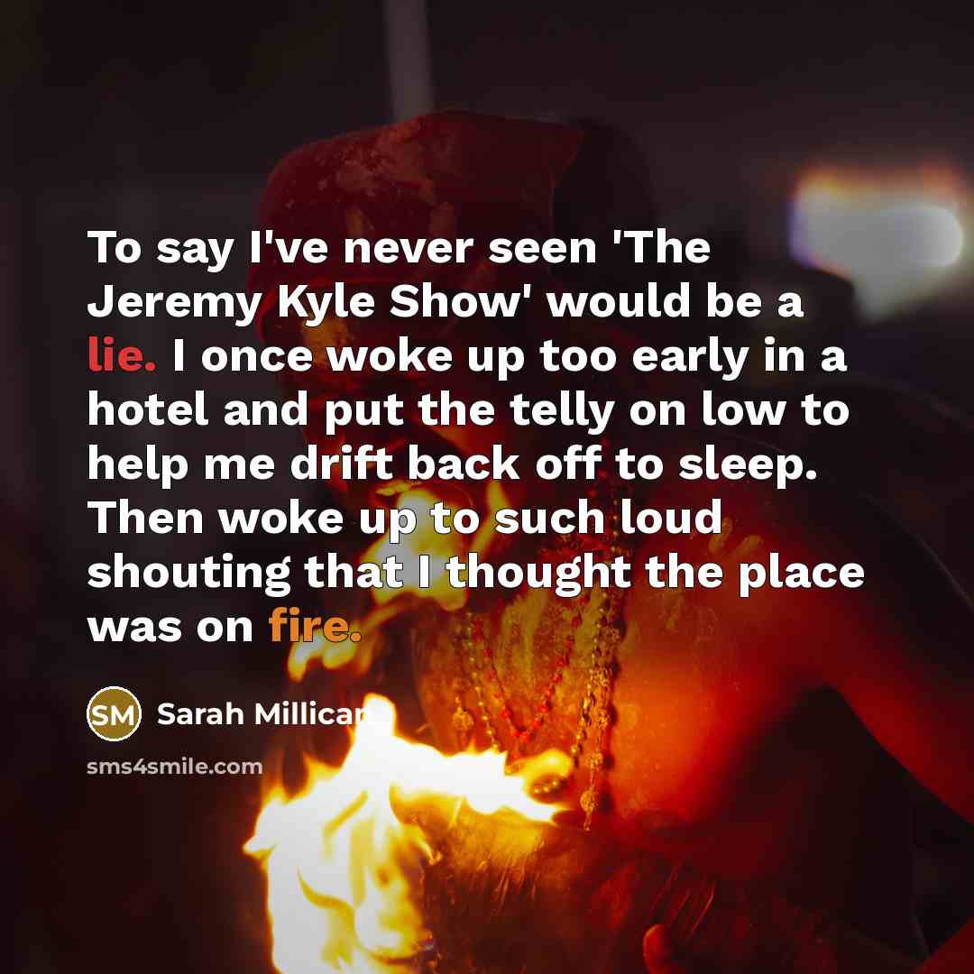 “To say I've never seen 'The Jeremy Kyle Show' would be a lie. I once woke up too early in a hotel and put the telly on low to help me drift back off to sleep. Then woke up to such loud shouting that I thought the place was on fire.” quote by Sarah Millican