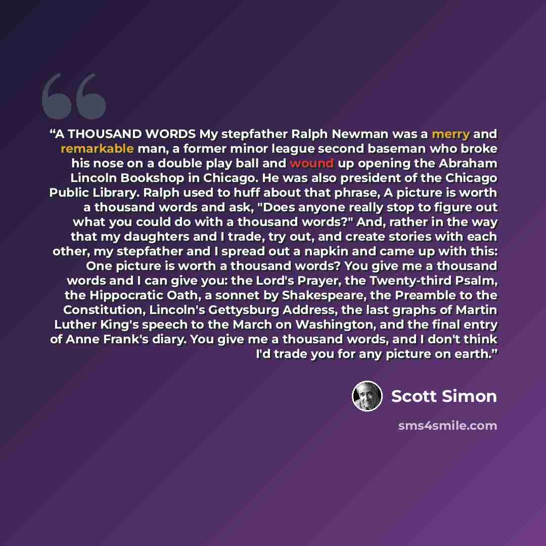 “A THOUSAND WORDS My stepfather Ralph Newman was a merry and remarkable man, a former minor league second baseman who broke his nose on a double play ball and wound up opening the Abraham Lincoln Bookshop in Chicago. He was also president of the Chicago Public Library. Ralph used to huff about that…” quote by Scott Simon