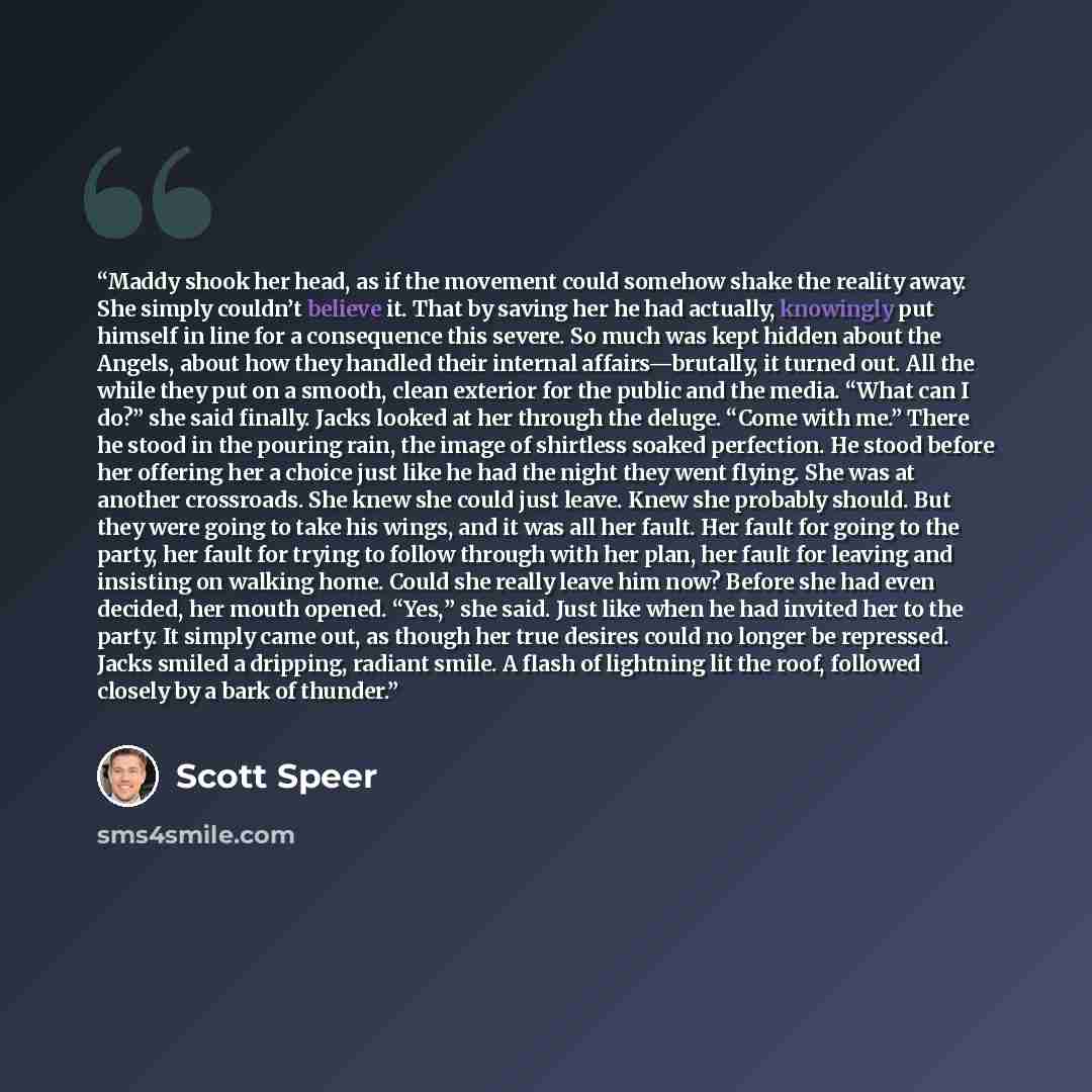 “Maddy shook her head, as if the movement could somehow shake the reality away. She simply couldn’t believe it. That by saving her he had actually, knowingly put himself in line for a consequence this severe. So much was kept hidden about the Angels, about how they handled their internal…” quote by Scott Speer