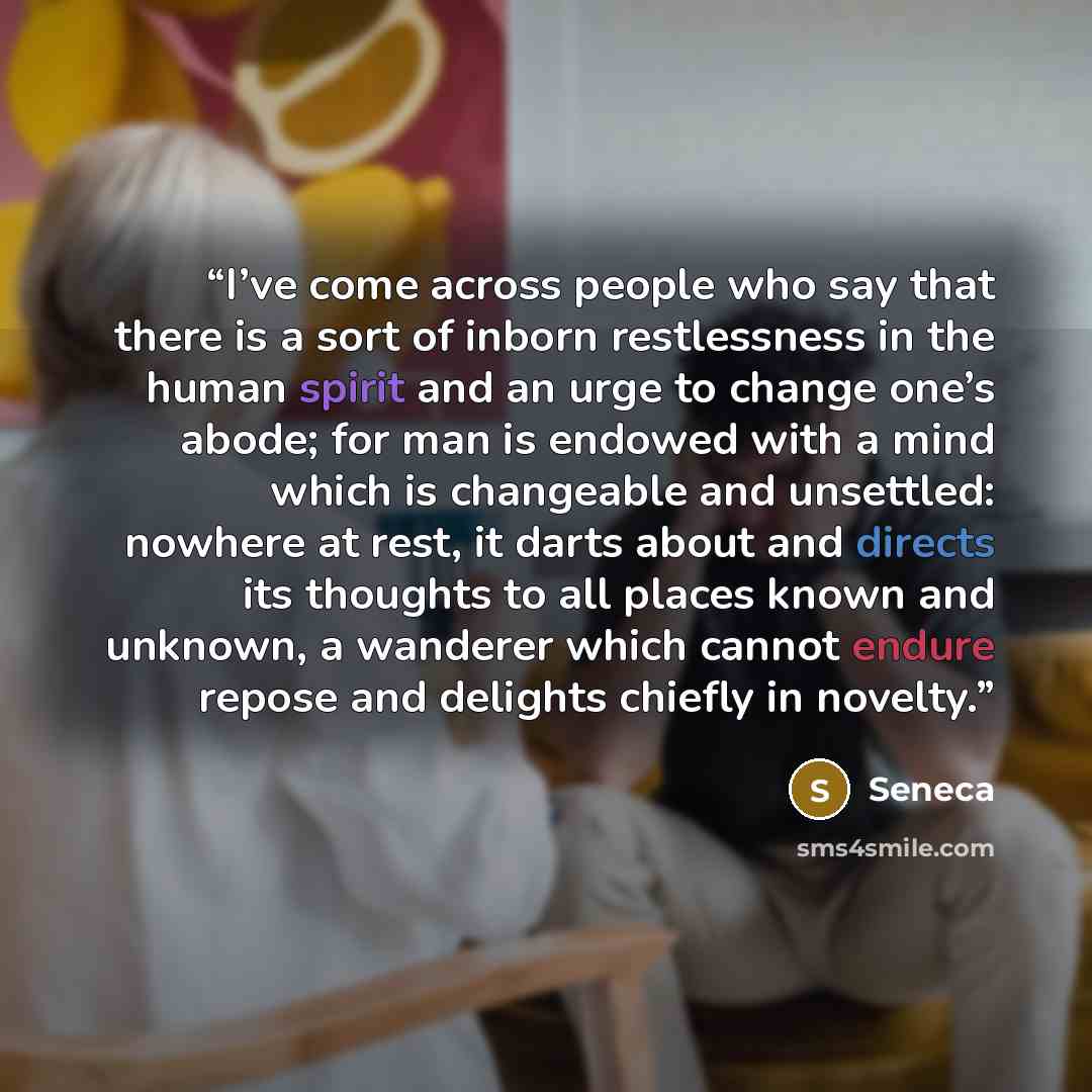 “I’ve come across people who say that there is a sort of inborn restlessness in the human spirit and an urge to change one’s abode; for man is endowed with a mind which is changeable and unsettled: nowhere at rest, it darts about and directs its thoughts to all places known and unknown, a wanderer…” quote by Seneca